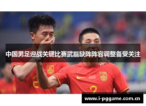 中国男足迎战关键比赛武磊缺阵阵容调整备受关注 中国男足迎战关键比赛武磊缺阵阵容调整备受关注